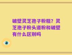 破壁灵芝孢子粉粗？灵芝孢子粉头道粉和破壁有什么区别吗