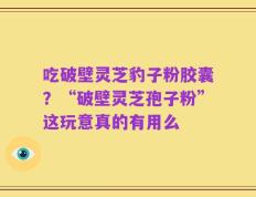 吃破壁灵芝豹子粉胶囊？“破壁灵芝孢子粉”这玩意真的有用么