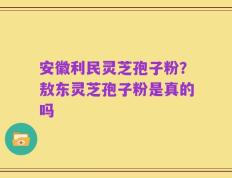 安徽利民灵芝孢子粉？敖东灵芝孢子粉是真的吗