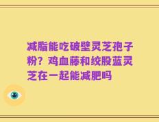 减脂能吃破壁灵芝孢子粉？鸡血藤和绞股蓝灵芝在一起能减肥吗
