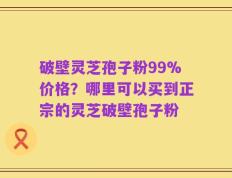 破壁灵芝孢子粉99%价格？哪里可以买到正宗的灵芝破壁孢子粉