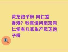 灵芝孢子粉 同仁堂 香港？秒真请问南京同仁堂有几家生产灵芝孢子粉