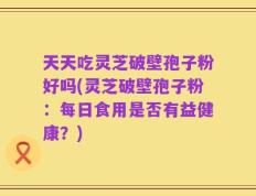 天天吃灵芝破壁孢子粉好吗(灵芝破壁孢子粉：每日食用是否有益健康？)