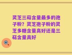 灵芝三萜含量最多的孢子粉？灵芝孢子粉的灵芝多糖含量高好还是三萜含量高好