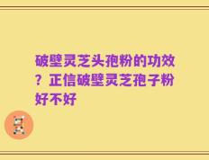 破壁灵芝头孢粉的功效？正信破壁灵芝孢子粉好不好