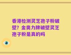 香港检测灵芝孢子粉破壁？金奥力牌破壁灵芝孢子粉是真的吗