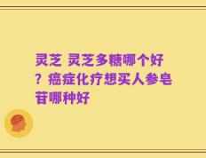 灵芝 灵芝多糖哪个好？癌症化疗想买人参皂苷哪种好