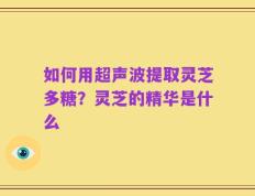 如何用超声波提取灵芝多糖？灵芝的精华是什么
