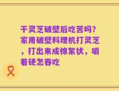 干灵芝破壁后吃苦吗？家用破壁料理机打灵芝，打出来成棉絮状，嚼着硬怎吞吃