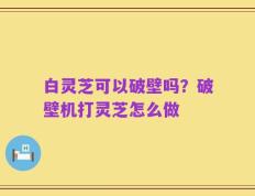 白灵芝可以破壁吗？破壁机打灵芝怎么做