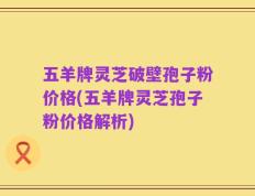 五羊牌灵芝破壁孢子粉价格(五羊牌灵芝孢子粉价格解析)