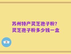 苏州特产灵芝孢子粉？灵芝孢子粉多少钱一盒
