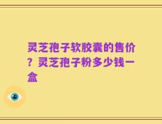 灵芝孢子软胶囊的售价？灵芝孢子粉多少钱一盒