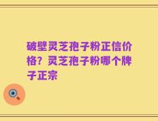 破壁灵芝孢子粉正信价格？灵芝孢子粉哪个牌子正宗