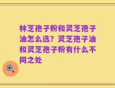 林芝孢子粉和灵芝孢子油怎么选？灵芝孢子油和灵芝孢子粉有什么不同之处