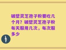 破壁灵芝孢子粉要吃几个月？破壁灵芝孢子粉每天服用几次，每次服多少