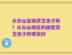 长白山富硒灵芝孢子粉？长白山地区的破壁灵芝孢子粉哪家好