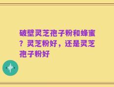 破壁灵芝孢子粉和蜂蜜？灵芝粉好，还是灵芝孢子粉好