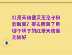 红景天破壁灵芝孢子粉软胶囊？要去西藏了用哪个牌子的红景天胶囊比较好