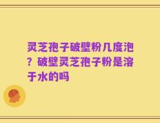 灵芝孢子破壁粉几度泡？破壁灵芝孢子粉是溶于水的吗