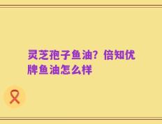 灵芝孢子鱼油？倍知优牌鱼油怎么样