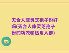 天合人康灵芝孢子粉好吗(天合人康灵芝孢子粉的功效和适用人群)