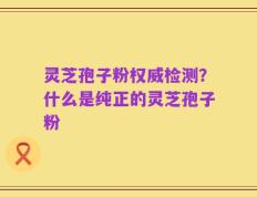 灵芝孢子粉权威检测？什么是纯正的灵芝孢子粉