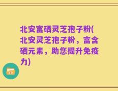 北安富硒灵芝孢子粉(北安灵芝孢子粉，富含硒元素，助您提升免疫力)