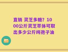 直销 灵芝多糖？1000公斤灵芝萃体可取出多少公斤纯孢子油