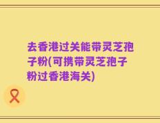 去香港过关能带灵芝孢子粉(可携带灵芝孢子粉过香港海关)