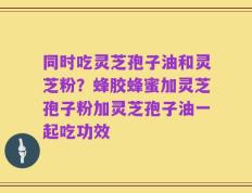 同时吃灵芝孢子油和灵芝粉？蜂胶蜂蜜加灵芝孢子粉加灵芝孢子油一起吃功效