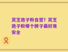 灵芝孢子粉自营？灵芝孢子粉哪个牌子最好用安全