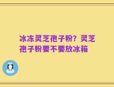 冰冻灵芝孢子粉？灵芝孢子粉要不要放冰箱