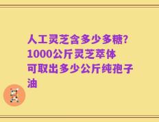 人工灵芝含多少多糖？1000公斤灵芝萃体可取出多少公斤纯孢子油