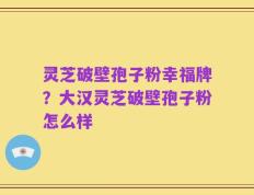 灵芝破壁孢子粉幸福牌？大汉灵芝破壁孢子粉怎么样