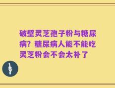 破壁灵芝孢子粉与糖尿病？糖尿病人能不能吃灵芝粉会不会太补了