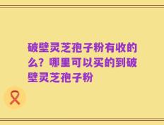 破壁灵芝孢子粉有收的么？哪里可以买的到破壁灵芝孢子粉