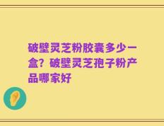 破壁灵芝粉胶囊多少一盒？破壁灵芝孢子粉产品哪家好