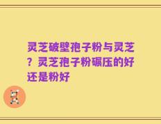 灵芝破壁孢子粉与灵芝？灵芝孢子粉碾压的好还是粉好