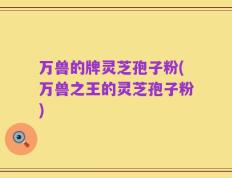 万兽的牌灵芝孢子粉(万兽之王的灵芝孢子粉)