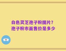 白色灵芝孢子粉图片？孢子粉市面售价是多少
