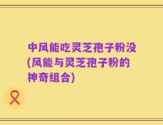 中风能吃灵芝孢子粉没(风能与灵芝孢子粉的神奇组合)