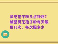 灵芝孢子粉几点钟吃？破壁灵芝孢子粉每天服用几次，每次服多少