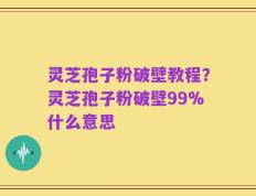 灵芝孢子粉破壁教程？灵芝孢子粉破壁99%什么意思