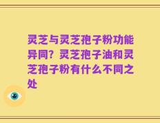 灵芝与灵芝孢子粉功能异同？灵芝孢子油和灵芝孢子粉有什么不同之处