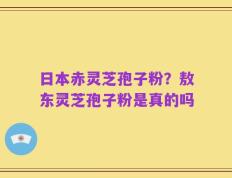 日本赤灵芝孢子粉？敖东灵芝孢子粉是真的吗