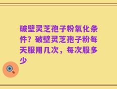 破壁灵芝孢子粉氧化条件？破壁灵芝孢子粉每天服用几次，每次服多少