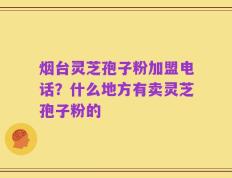 烟台灵芝孢子粉加盟电话？什么地方有卖灵芝孢子粉的