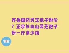 齐鲁国药灵芝孢子粉价？正宗长白山灵芝孢子粉一斤多少钱