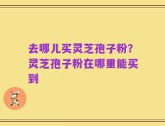 去哪儿买灵芝孢子粉？灵芝孢子粉在哪里能买到